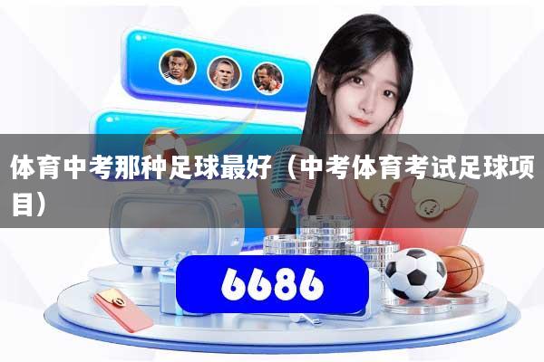 体育中考那种足球最好（中考体育考试足球项目）